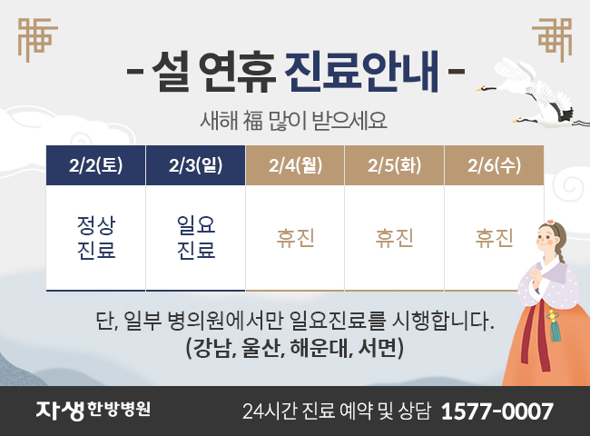 설 연휴 진료안내 / 새해 복 많이 받으세요 / 2월2일(토) 정상진료, 2월3일(일) 일요진료, 2월4일(월)휴진, 2월5일(화)휴진, 2월6일(수)휴진 / 단, 일부 병의원에서만 일요진료를 시행합니다. / (강남,울산,해운대,서면) / 자생한방병원 24시간 진료 예약 및 상담 1577-0007